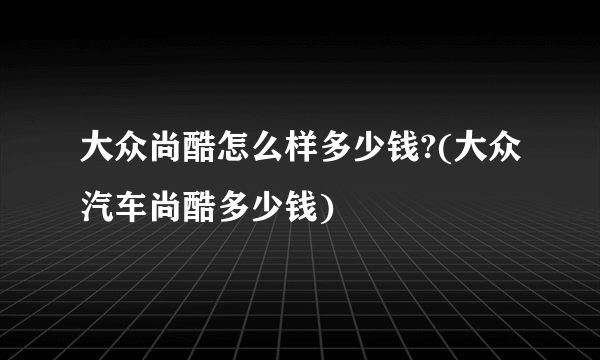 大众尚酷怎么样多少钱?(大众汽车尚酷多少钱)