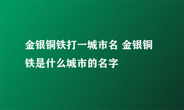 金银铜铁打一城市名 金银铜铁是什么城市的名字