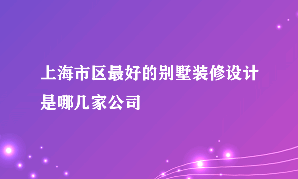 上海市区最好的别墅装修设计是哪几家公司