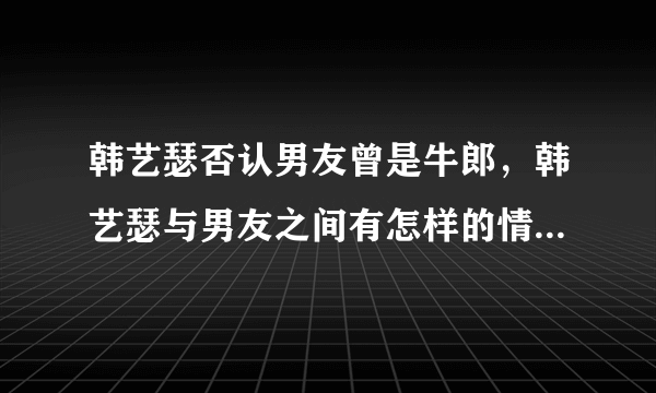 韩艺瑟否认男友曾是牛郎，韩艺瑟与男友之间有怎样的情感经历？