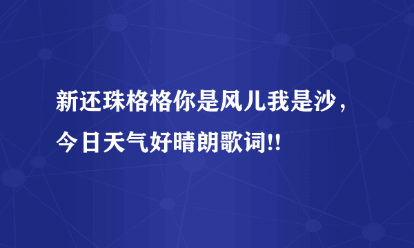 新还珠格格你是风儿我是沙，今日天气好晴朗歌词!!