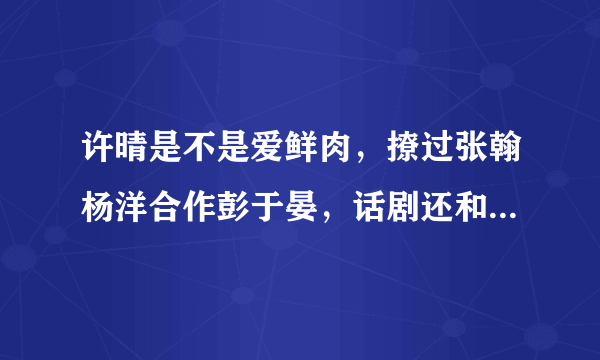 许晴是不是爱鲜肉，撩过张翰杨洋合作彭于晏，话剧还和肖战热吻？