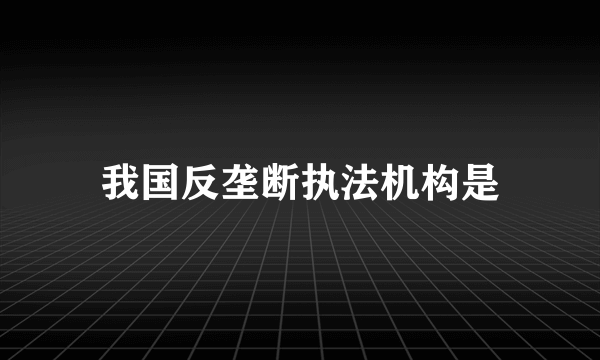 我国反垄断执法机构是