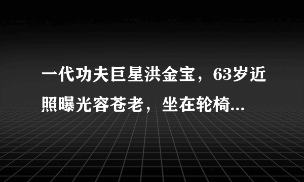 一代功夫巨星洪金宝，63岁近照曝光容苍老，坐在轮椅上买菜，怎么了？