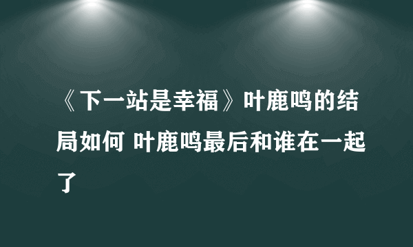 《下一站是幸福》叶鹿鸣的结局如何 叶鹿鸣最后和谁在一起了