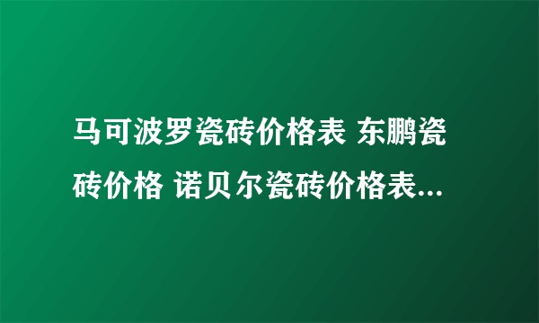 马可波罗瓷砖价格表 东鹏瓷砖价格 诺贝尔瓷砖价格表 瓷砖十大品牌价格 马可波罗瓷砖价格表