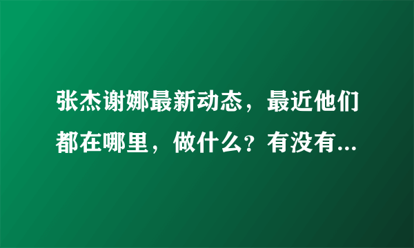 张杰谢娜最新动态，最近他们都在哪里，做什么？有没有神马新动态呀/