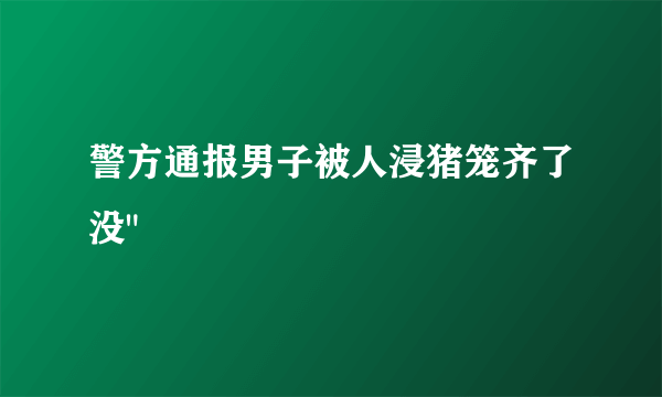 警方通报男子被人浸猪笼齐了没