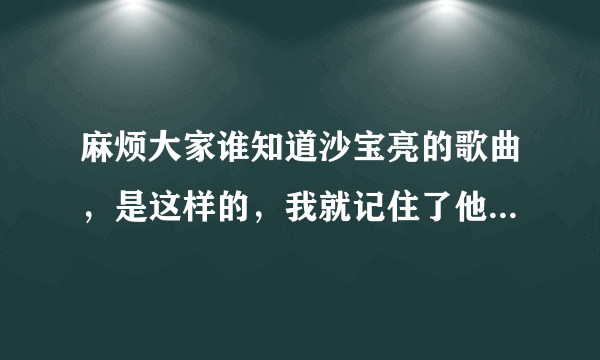 麻烦大家谁知道沙宝亮的歌曲，是这样的，我就记住了他的歌词一句“我的青春他去哪儿了~,在就不知道了！