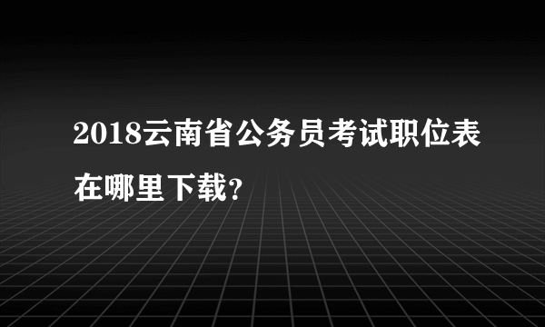 2018云南省公务员考试职位表在哪里下载？