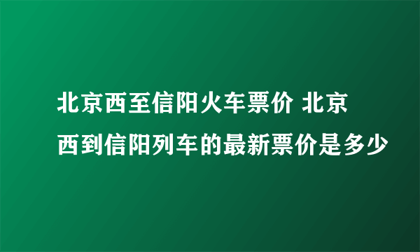 北京西至信阳火车票价 北京西到信阳列车的最新票价是多少