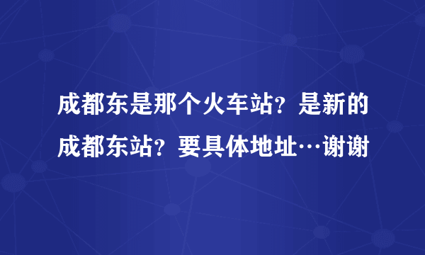 成都东是那个火车站？是新的成都东站？要具体地址…谢谢