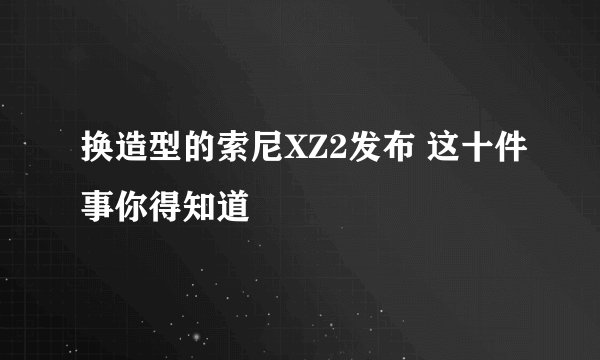 换造型的索尼XZ2发布 这十件事你得知道