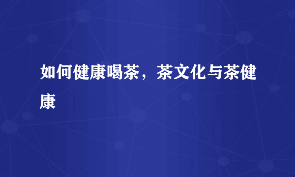 如何健康喝茶，茶文化与茶健康