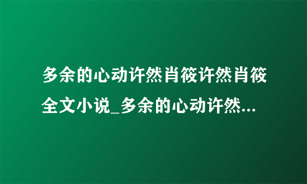 多余的心动许然肖筱许然肖筱全文小说_多余的心动许然肖筱许然肖筱全集阅读