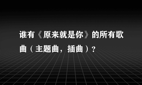 谁有《原来就是你》的所有歌曲（主题曲，插曲）？