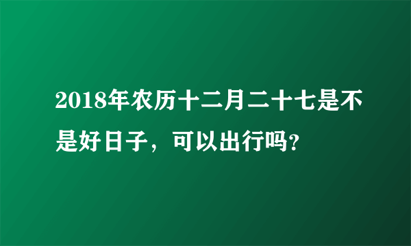 2018年农历十二月二十七是不是好日子，可以出行吗？