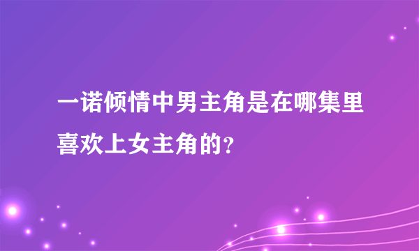 一诺倾情中男主角是在哪集里喜欢上女主角的？