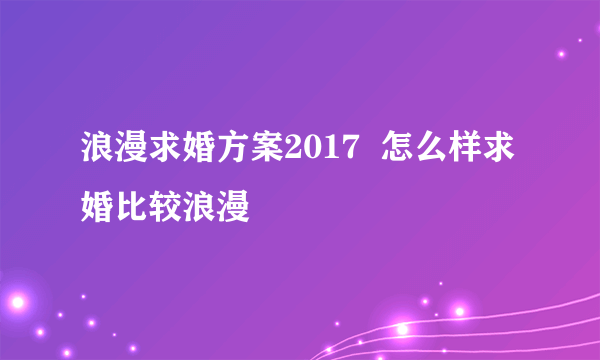 浪漫求婚方案2017  怎么样求婚比较浪漫