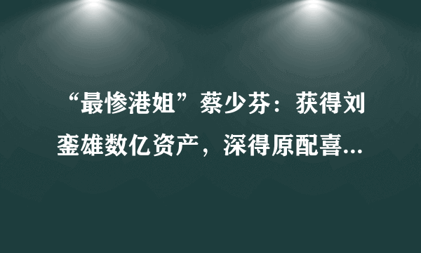 “最惨港姐”蔡少芬：获得刘銮雄数亿资产，深得原配喜欢，曾经有多单纯？