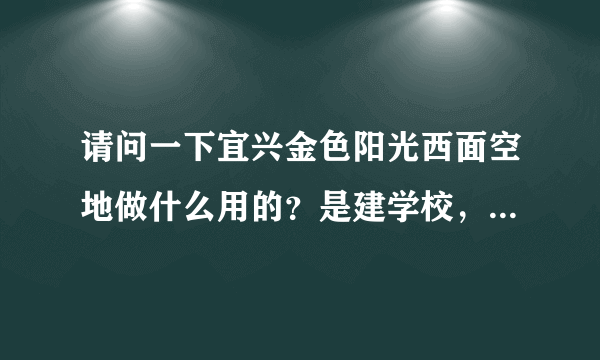 请问一下宜兴金色阳光西面空地做什么用的？是建学校，还是其他用途？