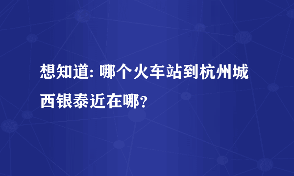 想知道: 哪个火车站到杭州城西银泰近在哪？