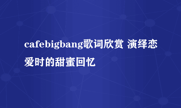 cafebigbang歌词欣赏 演绎恋爱时的甜蜜回忆