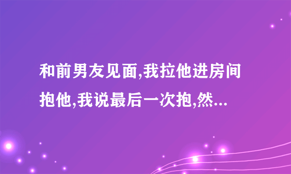 和前男友见面,我拉他进房间抱他,我说最后一次抱,然后他说快点,然后他就去开门，我就过去抱着拉着他