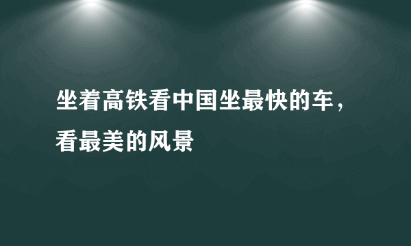 坐着高铁看中国坐最快的车，看最美的风景