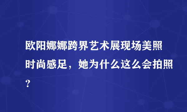 欧阳娜娜跨界艺术展现场美照时尚感足，她为什么这么会拍照？