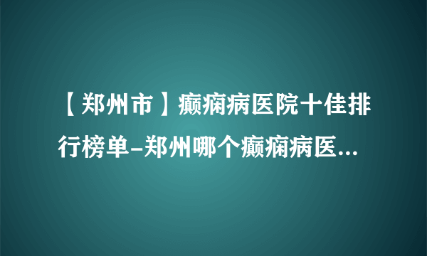 【郑州市】癫痫病医院十佳排行榜单-郑州哪个癫痫病医院最好？