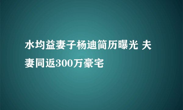 水均益妻子杨迪简历曝光 夫妻同返300万豪宅