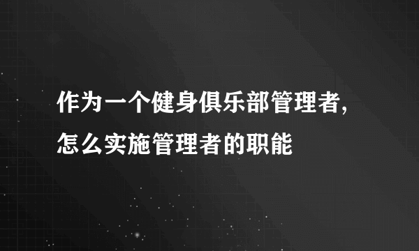 作为一个健身俱乐部管理者,怎么实施管理者的职能