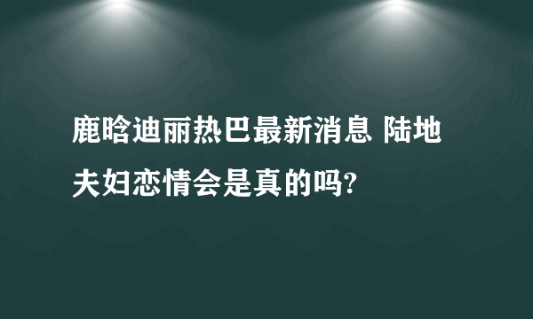 鹿晗迪丽热巴最新消息 陆地夫妇恋情会是真的吗?