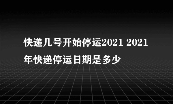 快递几号开始停运2021 2021年快递停运日期是多少