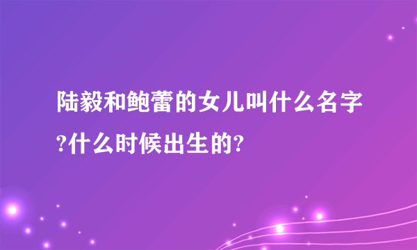 陆毅和鲍蕾的女儿叫什么名字?什么时候出生的?