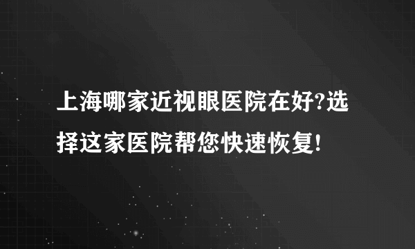 上海哪家近视眼医院在好?选择这家医院帮您快速恢复!