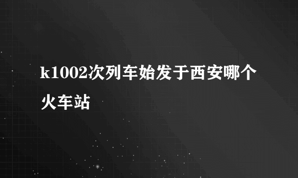 k1002次列车始发于西安哪个火车站