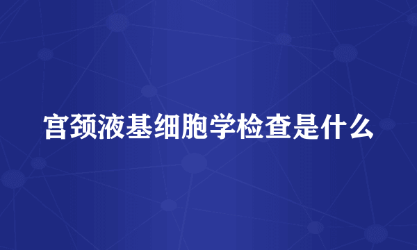 宫颈液基细胞学检查是什么