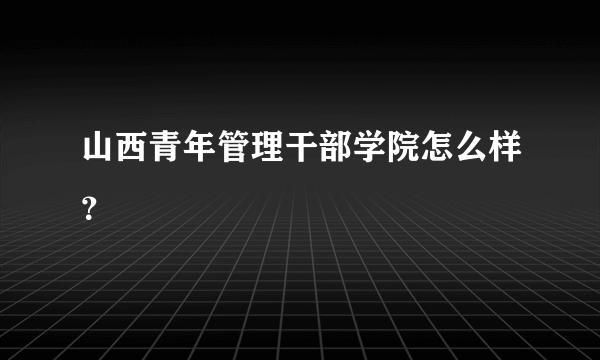 山西青年管理干部学院怎么样？