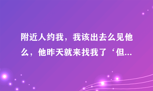 附近人约我，我该出去么见他么，他昨天就来找我了‘但是没见我没见他