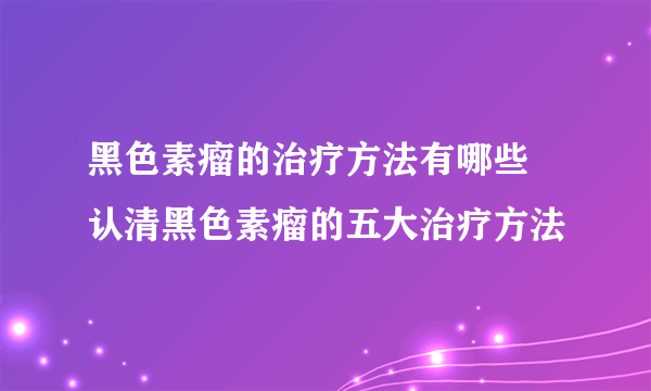 黑色素瘤的治疗方法有哪些 认清黑色素瘤的五大治疗方法