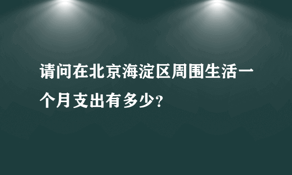 请问在北京海淀区周围生活一个月支出有多少？