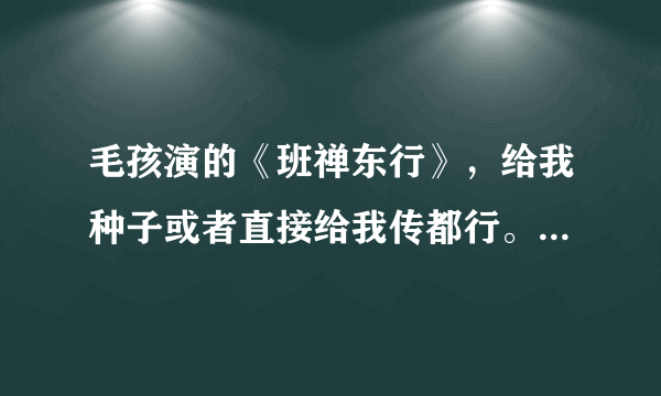 毛孩演的《班禅东行》，给我种子或者直接给我传都行。谢谢了！！！！