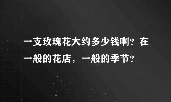 一支玫瑰花大约多少钱啊？在一般的花店，一般的季节？