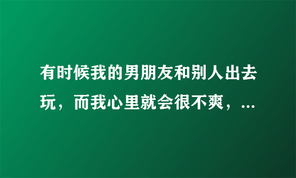 有时候我的男朋友和别人出去玩，而我心里就会很不爽，请问该怎么办？