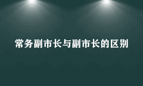 常务副市长与副市长的区别