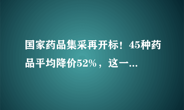 国家药品集采再开标！45种药品平均降价52%，这一市场加速洗牌！