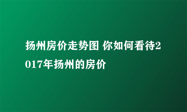 扬州房价走势图 你如何看待2017年扬州的房价