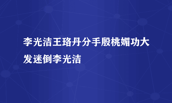 李光洁王珞丹分手殷桃媚功大发迷倒李光洁